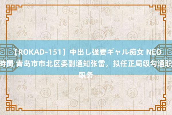 【ROKAD-151】中出し強要ギャル痴女 NEO 4時間 青岛市市北区委副通知张雷，拟任正局级勾通职务