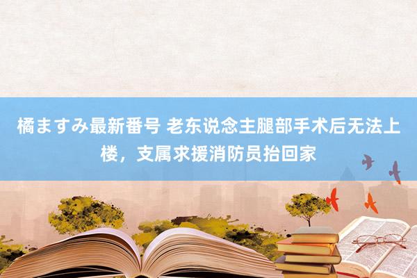 橘ますみ最新番号 老东说念主腿部手术后无法上楼，支属求援消防员抬回家