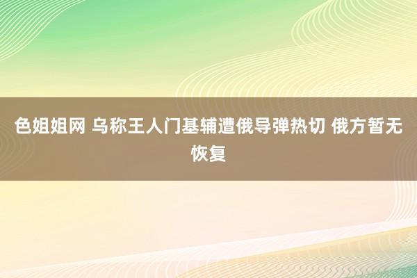 色姐姐网 乌称王人门基辅遭俄导弹热切 俄方暂无恢复