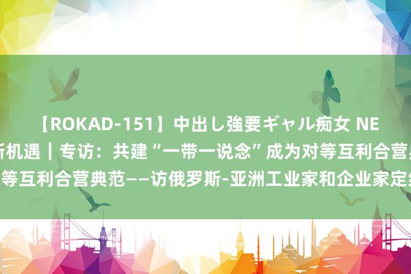 【ROKAD-151】中出し強要ギャル痴女 NEO 4時間 共话中国经济新机遇｜专访：共建“一带一说念”成为对等互利合营典范——访俄罗斯-亚洲工业家和企业家定约主席曼克维奇