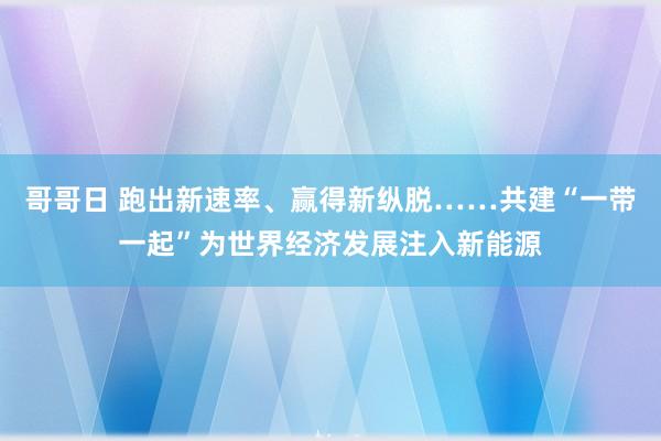 哥哥日 跑出新速率、赢得新纵脱……共建“一带一起”为世界经济发展注入新能源