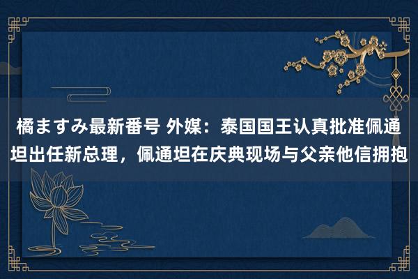 橘ますみ最新番号 外媒：泰国国王认真批准佩通坦出任新总理，佩通坦在庆典现场与父亲他信拥抱