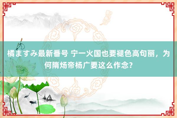 橘ますみ最新番号 宁一火国也要褪色高句丽，为何隋炀帝杨广要这么作念？