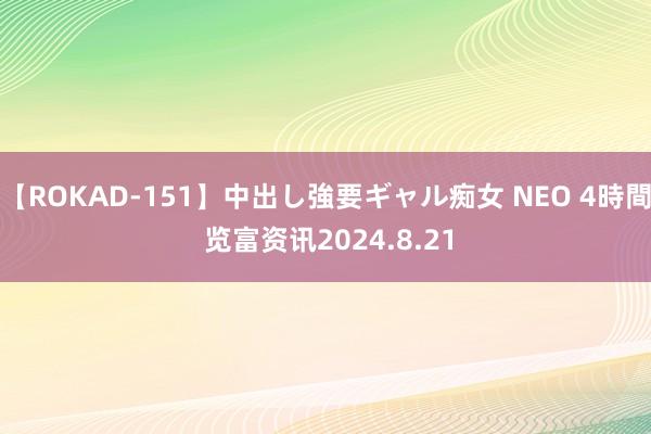 【ROKAD-151】中出し強要ギャル痴女 NEO 4時間 览富资讯2024.8.21