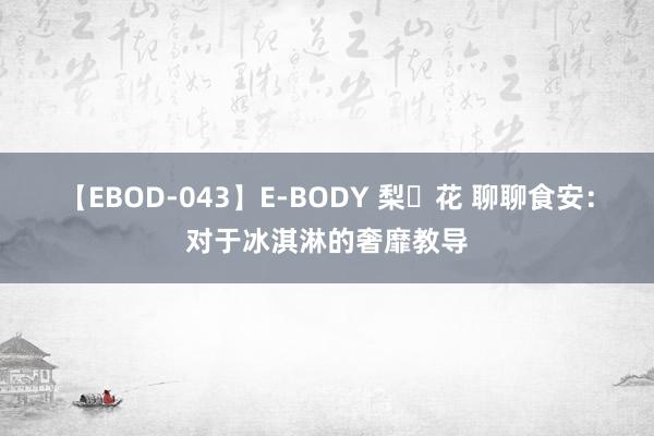 【EBOD-043】E-BODY 梨々花 聊聊食安：对于冰淇淋的奢靡教导