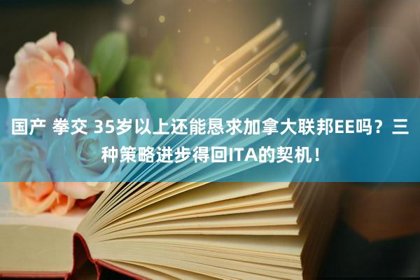 国产 拳交 35岁以上还能恳求加拿大联邦EE吗？三种策略进步得回ITA的契机！