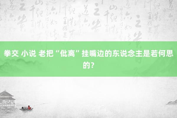 拳交 小说 老把“仳离”挂嘴边的东说念主是若何思的？