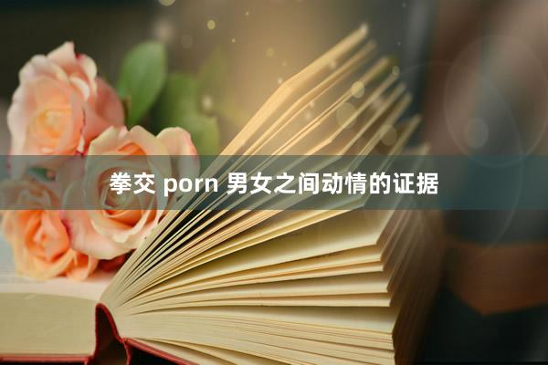 拳交 porn 男女之间动情的证据