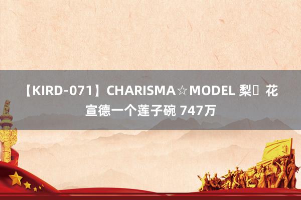 【KIRD-071】CHARISMA☆MODEL 梨々花 宣德一个莲子碗 747万