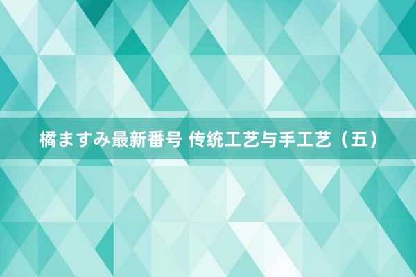 橘ますみ最新番号 传统工艺与手工艺（五）