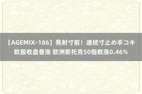 【AGEMIX-186】発射寸前！連続寸止め手コキ 欧股收盘普涨 欧洲斯托克50指数涨0.46%