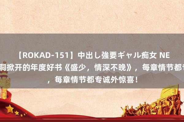 【ROKAD-151】中出し強要ギャル痴女 NEO 4時間 脑洞掀开的年度好书《盛少，情深不晚》，每章情节都专诚外惊喜！