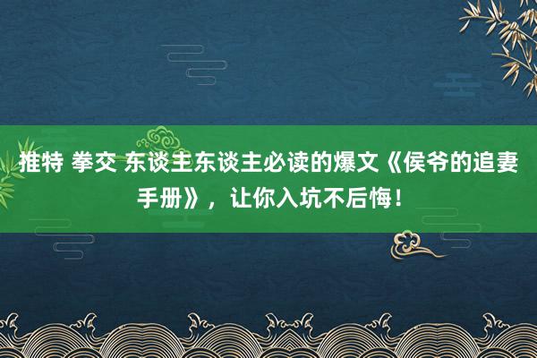 推特 拳交 东谈主东谈主必读的爆文《侯爷的追妻手册》，让你入坑不后悔！