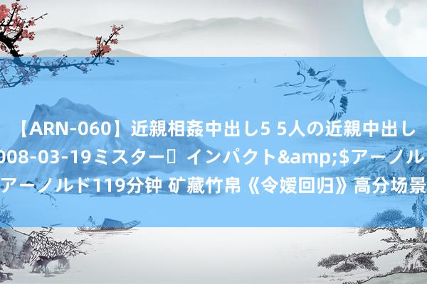 【ARN-060】近親相姦中出し5 5人の近親中出し物語</a>2008-03-19ミスター・インパクト&$アーノルド119分钟 矿藏竹帛《令嫒回归》高分场景让东说念主仙女心炸裂