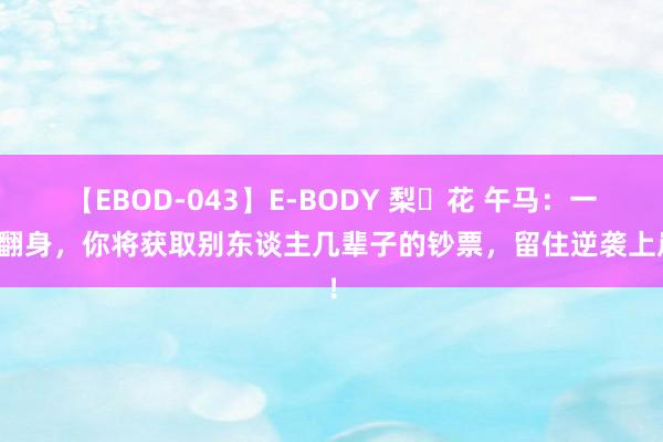 【EBOD-043】E-BODY 梨々花 午马：一朝翻身，你将获取别东谈主几辈子的钞票，留住逆袭上岸！