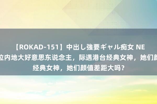 【ROKAD-151】中出し強要ギャル痴女 NEO 4時間 当4位内地大好意思东说念主，际遇港台经典女神，她们颜值差距大吗？