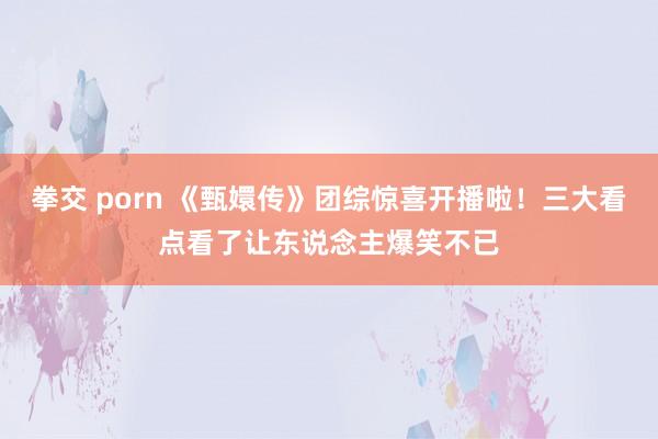 拳交 porn 《甄嬛传》团综惊喜开播啦！三大看点看了让东说念主爆笑不已