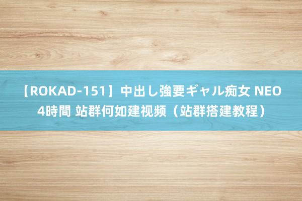 【ROKAD-151】中出し強要ギャル痴女 NEO 4時間 站群何如建视频（站群搭建教程）