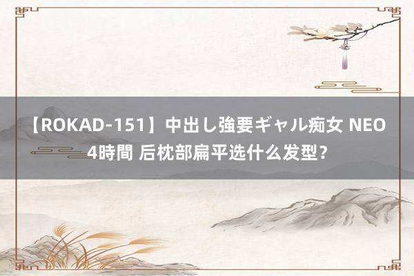 【ROKAD-151】中出し強要ギャル痴女 NEO 4時間 后枕部扁平选什么发型？