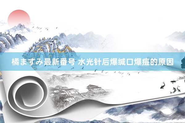 橘ますみ最新番号 水光针后爆缄口爆痘的原因