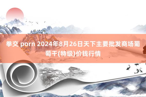 拳交 porn 2024年8月26日天下主要批发商场葡萄干(特级)价钱行情