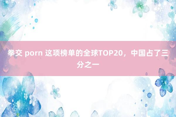 拳交 porn 这项榜单的全球TOP20，中国占了三分之一