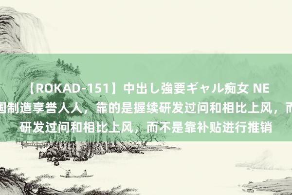 【ROKAD-151】中出し強要ギャル痴女 NEO 4時間 社交部：中国制造享誉人人，靠的是握续研发过问和相比上风，而不是靠补贴进行推销