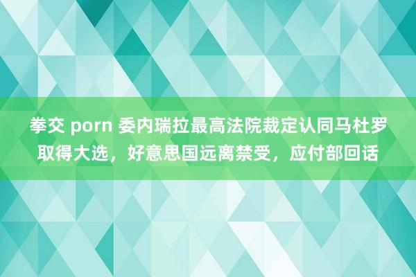 拳交 porn 委内瑞拉最高法院裁定认同马杜罗取得大选，好意思国远离禁受，应付部回话