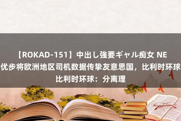 【ROKAD-151】中出し強要ギャル痴女 NEO 4時間 优步将欧洲地区司机数据传挚友意思国，比利时环球：分离理