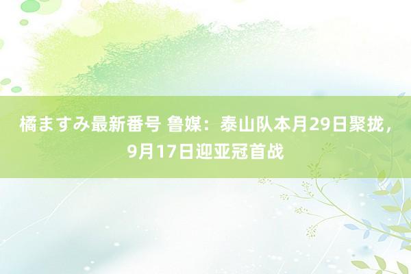 橘ますみ最新番号 鲁媒：泰山队本月29日聚拢，9月17日迎亚冠首战