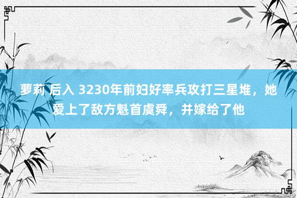 萝莉 后入 3230年前妇好率兵攻打三星堆，她爱上了敌方魁首虞舜，并嫁给了他