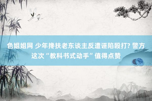 色姐姐网 少年搀扶老东谈主反遭诬陷殴打? 警方这次“教科书式动手”值得点赞