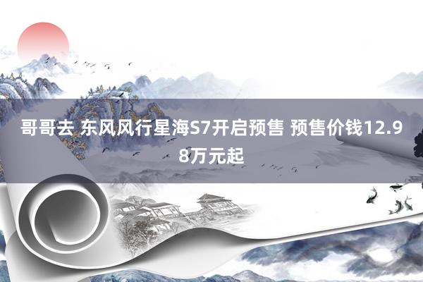 哥哥去 东风风行星海S7开启预售 预售价钱12.98万元起