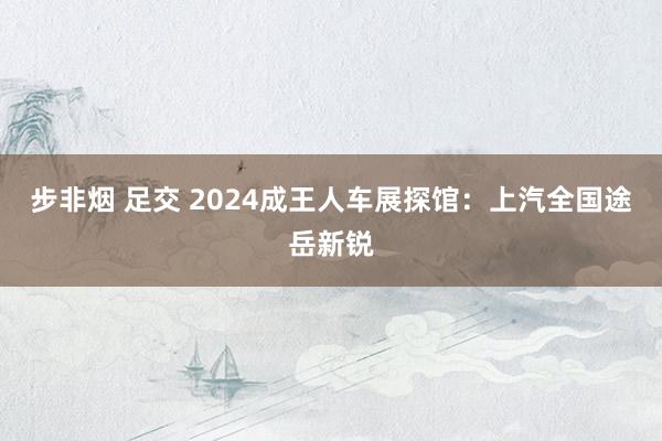 步非烟 足交 2024成王人车展探馆：上汽全国途岳新锐