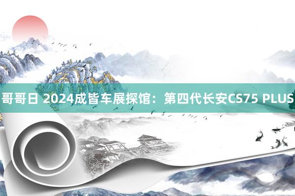 哥哥日 2024成皆车展探馆：第四代长安CS75 PLUS