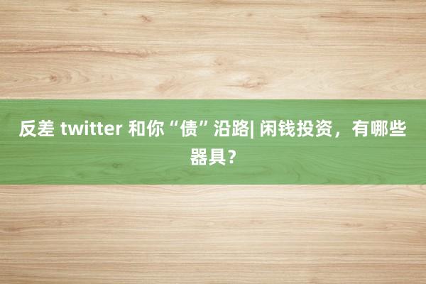 反差 twitter 和你“债”沿路| 闲钱投资，有哪些器具？