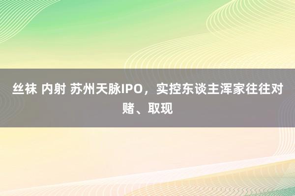 丝袜 内射 苏州天脉IPO，实控东谈主浑家往往对赌、取现