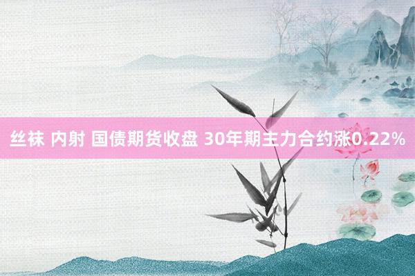 丝袜 内射 国债期货收盘 30年期主力合约涨0.22%