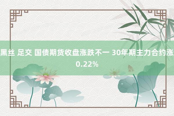 黑丝 足交 国债期货收盘涨跌不一 30年期主力合约涨0.22%