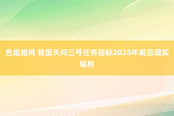 色姐姐网 我国天问三号任务指标2028年前后现实辐射