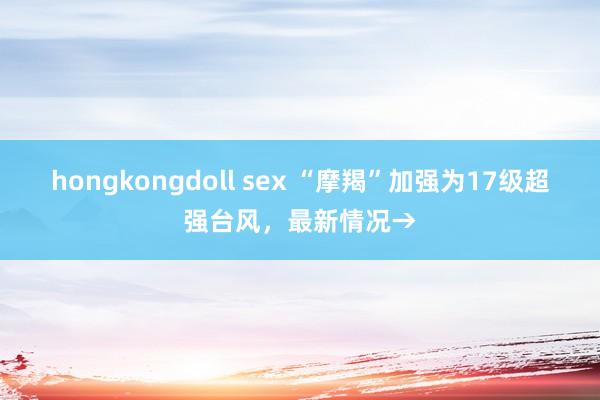 hongkongdoll sex “摩羯”加强为17级超强台风，最新情况→