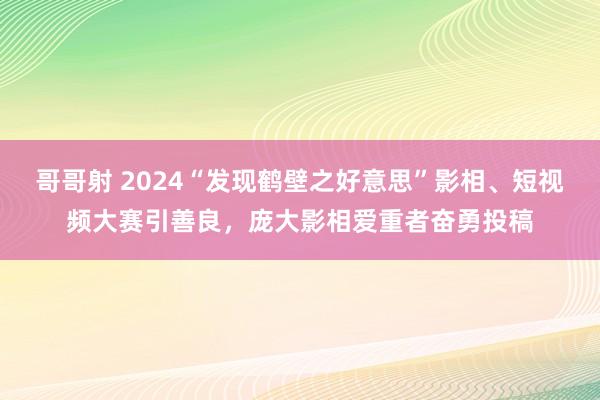 哥哥射 2024“发现鹤壁之好意思”影相、短视频大赛引善良，庞大影相爱重者奋勇投稿