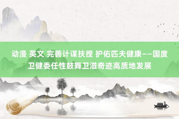 动漫 英文 完善计谋扶捏 护佑匹夫健康——国度卫健委任性鼓舞卫滋奇迹高质地发展