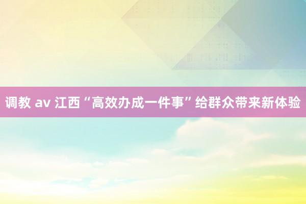 调教 av 江西“高效办成一件事”给群众带来新体验