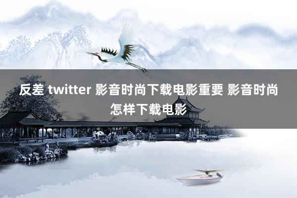 反差 twitter 影音时尚下载电影重要 影音时尚怎样下载电影