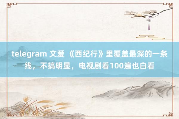 telegram 文爱 《西纪行》里覆盖最深的一条线，不搞明显，电视剧看100遍也白看