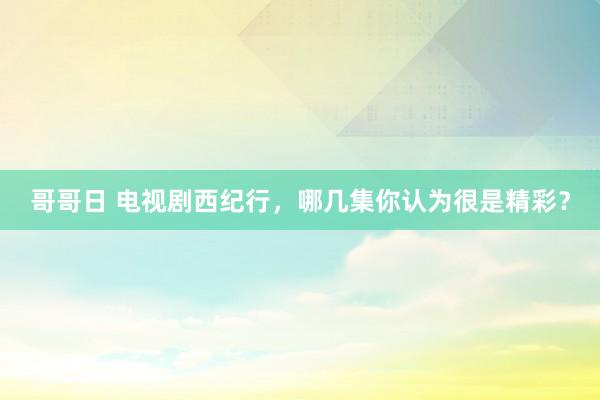 哥哥日 电视剧西纪行，哪几集你认为很是精彩？