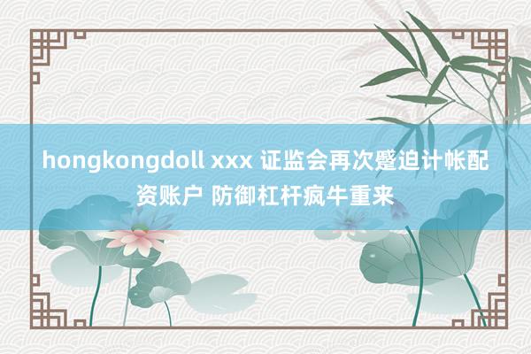 hongkongdoll xxx 证监会再次蹙迫计帐配资账户 防御杠杆疯牛重来