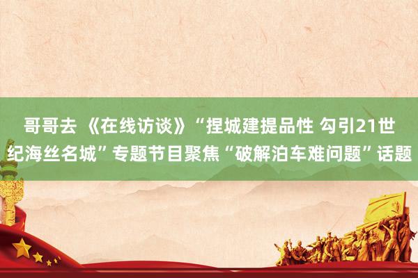 哥哥去 《在线访谈》“捏城建提品性 勾引21世纪海丝名城”专题节目聚焦“破解泊车难问题”话题