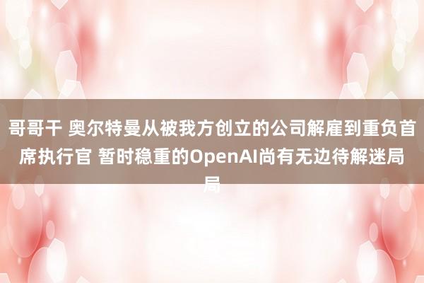 哥哥干 奥尔特曼从被我方创立的公司解雇到重负首席执行官 暂时稳重的OpenAI尚有无边待解迷局